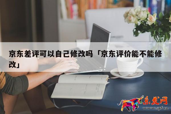 京東差評(píng)可以自己修改嗎「京東評(píng)價(jià)能不能修改