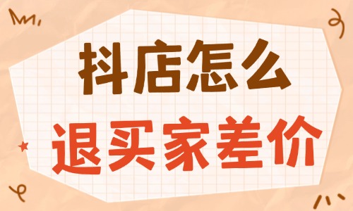 抖音小店怎么退買家差價(jià)？實(shí)用流程與技巧